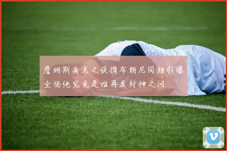 詹姆斯高光之夜携布朗尼同框引爆全场他究竟是谁再度封神之问