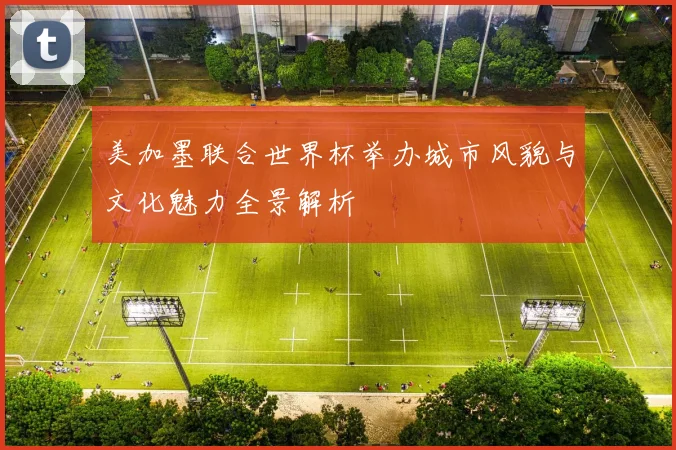 美加墨联合世界杯举办城市风貌与文化魅力全景解析