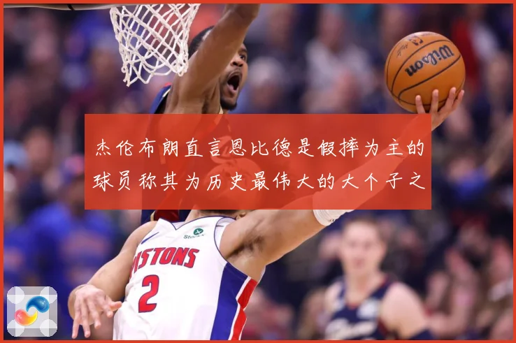 杰伦布朗直言恩比德是假摔为主的球员称其为历史最伟大的大个子之赛场复盘