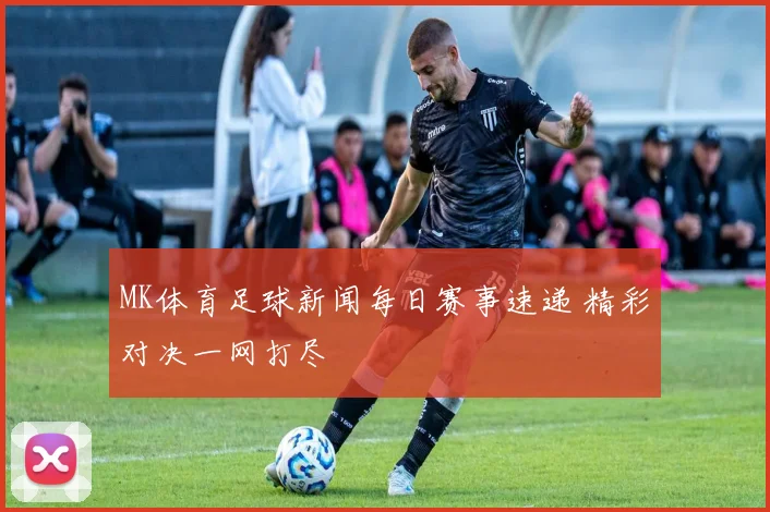 MK体育足球新闻每日赛事速递 精彩对决一网打尽