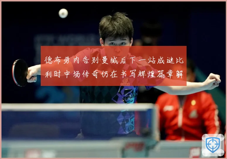 德布劳内告别曼城后下一站成谜比利时中场传奇仍在书写辉煌篇章解析