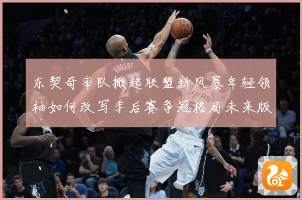 东契奇率队掀起联盟新风暴年轻领袖如何改写季后赛争冠格局未来版图解析