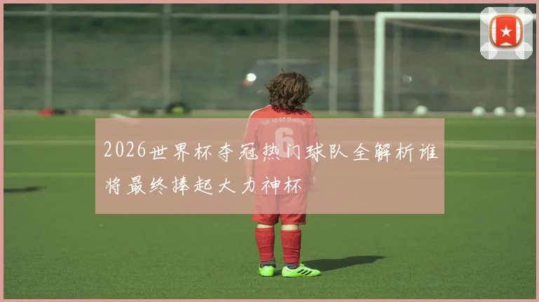 2026世界杯夺冠热门球队全解析谁将最终捧起大力神杯