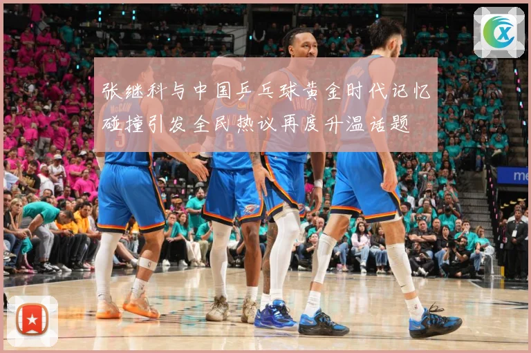 张继科与中国乒乓球黄金时代记忆碰撞引发全民热议再度升温话题