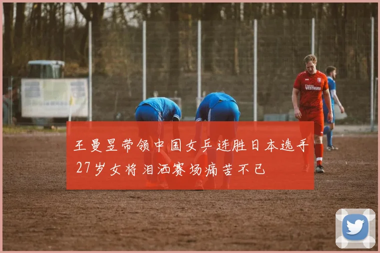 王曼昱带领中国女乒连胜日本选手 27岁女将泪洒赛场痛苦不已
