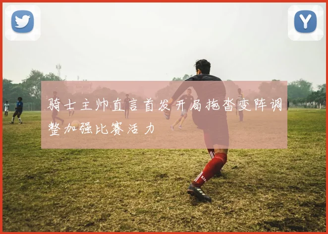 骑士主帅直言首发开局拖沓变阵调整加强比赛活力