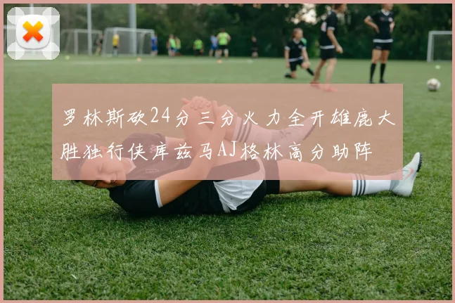 罗林斯砍24分三分火力全开雄鹿大胜独行侠库兹马AJ格林高分助阵