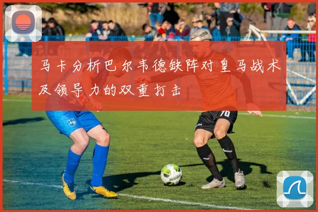 马卡分析巴尔韦德缺阵对皇马战术及领导力的双重打击