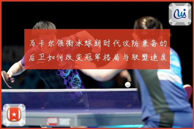 马卡尔领衔冰球新时代攻防兼备的后卫如何改变冠军格局与联盟速度革命