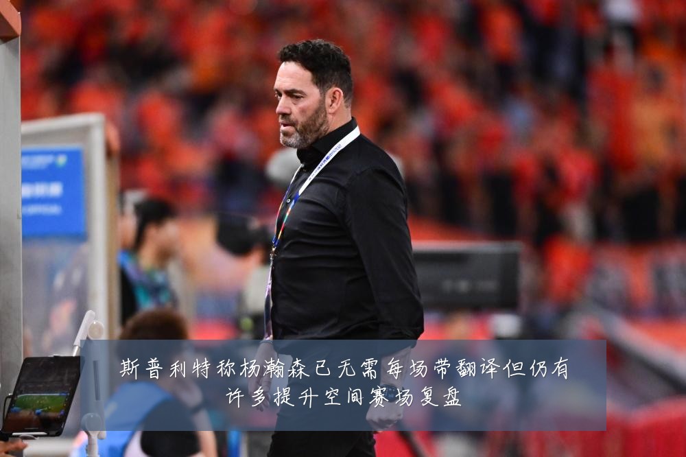 斯普利特称杨瀚森已无需每场带翻译但仍有许多提升空间赛场复盘